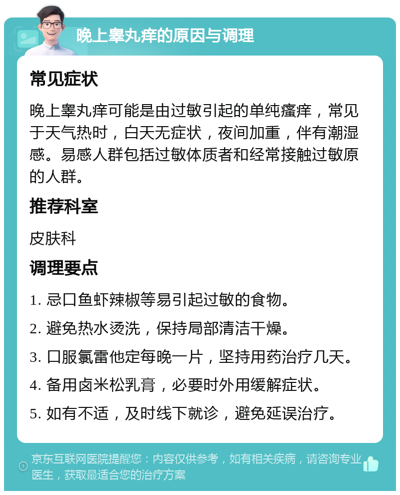 晚上睾丸痒的原因与调理 常见症状 晚上睾丸痒可能是由过敏引起的单纯瘙痒，常见于天气热时，白天无症状，夜间加重，伴有潮湿感。易感人群包括过敏体质者和经常接触过敏原的人群。 推荐科室 皮肤科 调理要点 1. 忌口鱼虾辣椒等易引起过敏的食物。 2. 避免热水烫洗，保持局部清洁干燥。 3. 口服氯雷他定每晚一片，坚持用药治疗几天。 4. 备用卤米松乳膏，必要时外用缓解症状。 5. 如有不适，及时线下就诊，避免延误治疗。