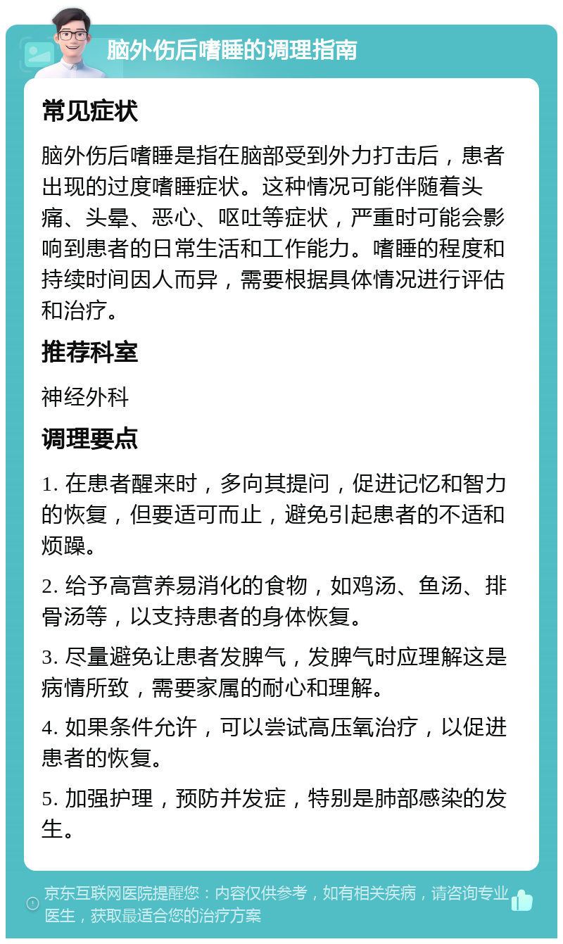 脑外伤后嗜睡的调理指南 常见症状 脑外伤后嗜睡是指在脑部受到外力打击后，患者出现的过度嗜睡症状。这种情况可能伴随着头痛、头晕、恶心、呕吐等症状，严重时可能会影响到患者的日常生活和工作能力。嗜睡的程度和持续时间因人而异，需要根据具体情况进行评估和治疗。 推荐科室 神经外科 调理要点 1. 在患者醒来时，多向其提问，促进记忆和智力的恢复，但要适可而止，避免引起患者的不适和烦躁。 2. 给予高营养易消化的食物，如鸡汤、鱼汤、排骨汤等，以支持患者的身体恢复。 3. 尽量避免让患者发脾气，发脾气时应理解这是病情所致，需要家属的耐心和理解。 4. 如果条件允许，可以尝试高压氧治疗，以促进患者的恢复。 5. 加强护理，预防并发症，特别是肺部感染的发生。