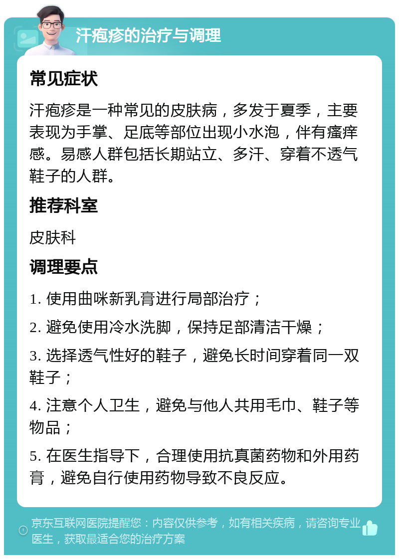 汗疱疹的治疗与调理 常见症状 汗疱疹是一种常见的皮肤病，多发于夏季，主要表现为手掌、足底等部位出现小水泡，伴有瘙痒感。易感人群包括长期站立、多汗、穿着不透气鞋子的人群。 推荐科室 皮肤科 调理要点 1. 使用曲咪新乳膏进行局部治疗； 2. 避免使用冷水洗脚，保持足部清洁干燥； 3. 选择透气性好的鞋子，避免长时间穿着同一双鞋子； 4. 注意个人卫生，避免与他人共用毛巾、鞋子等物品； 5. 在医生指导下，合理使用抗真菌药物和外用药膏，避免自行使用药物导致不良反应。