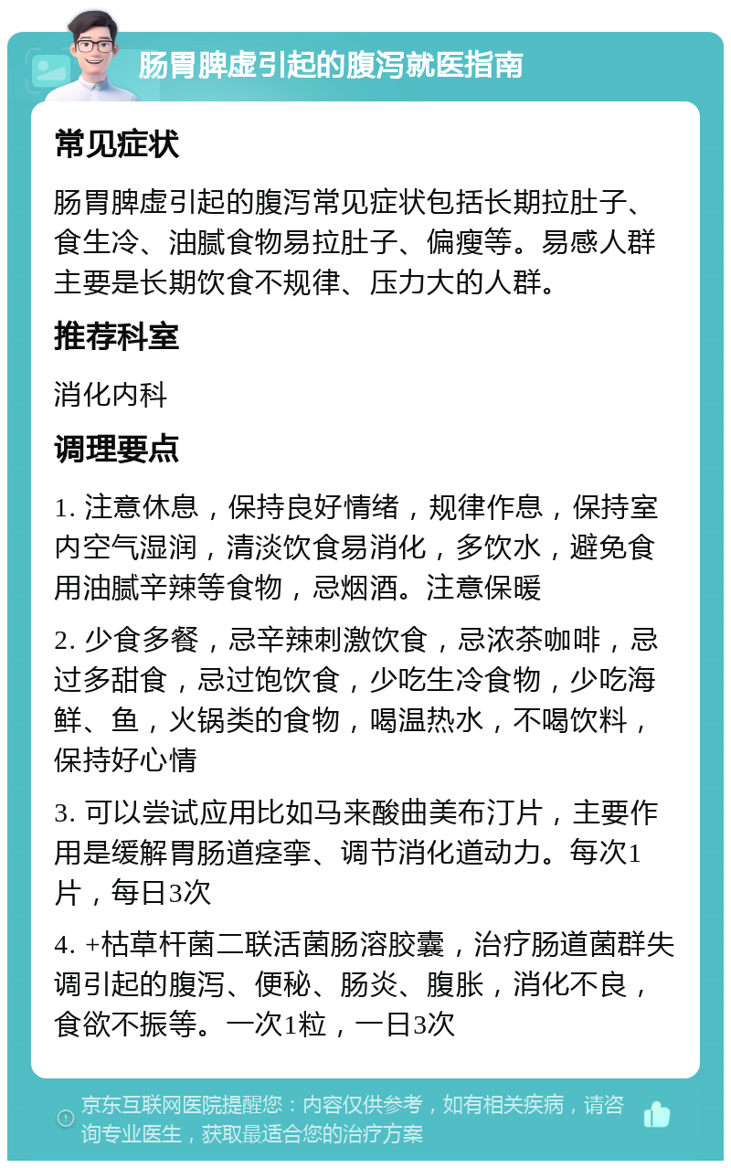 肠胃脾虚引起的腹泻就医指南 常见症状 肠胃脾虚引起的腹泻常见症状包括长期拉肚子、食生冷、油腻食物易拉肚子、偏瘦等。易感人群主要是长期饮食不规律、压力大的人群。 推荐科室 消化内科 调理要点 1. 注意休息，保持良好情绪，规律作息，保持室内空气湿润，清淡饮食易消化，多饮水，避免食用油腻辛辣等食物，忌烟酒。注意保暖 2. 少食多餐，忌辛辣刺激饮食，忌浓茶咖啡，忌过多甜食，忌过饱饮食，少吃生冷食物，少吃海鲜、鱼，火锅类的食物，喝温热水，不喝饮料，保持好心情 3. 可以尝试应用比如马来酸曲美布汀片，主要作用是缓解胃肠道痉挛、调节消化道动力。每次1片，每日3次 4. +枯草杆菌二联活菌肠溶胶囊，治疗肠道菌群失调引起的腹泻、便秘、肠炎、腹胀，消化不良，食欲不振等。一次1粒，一日3次