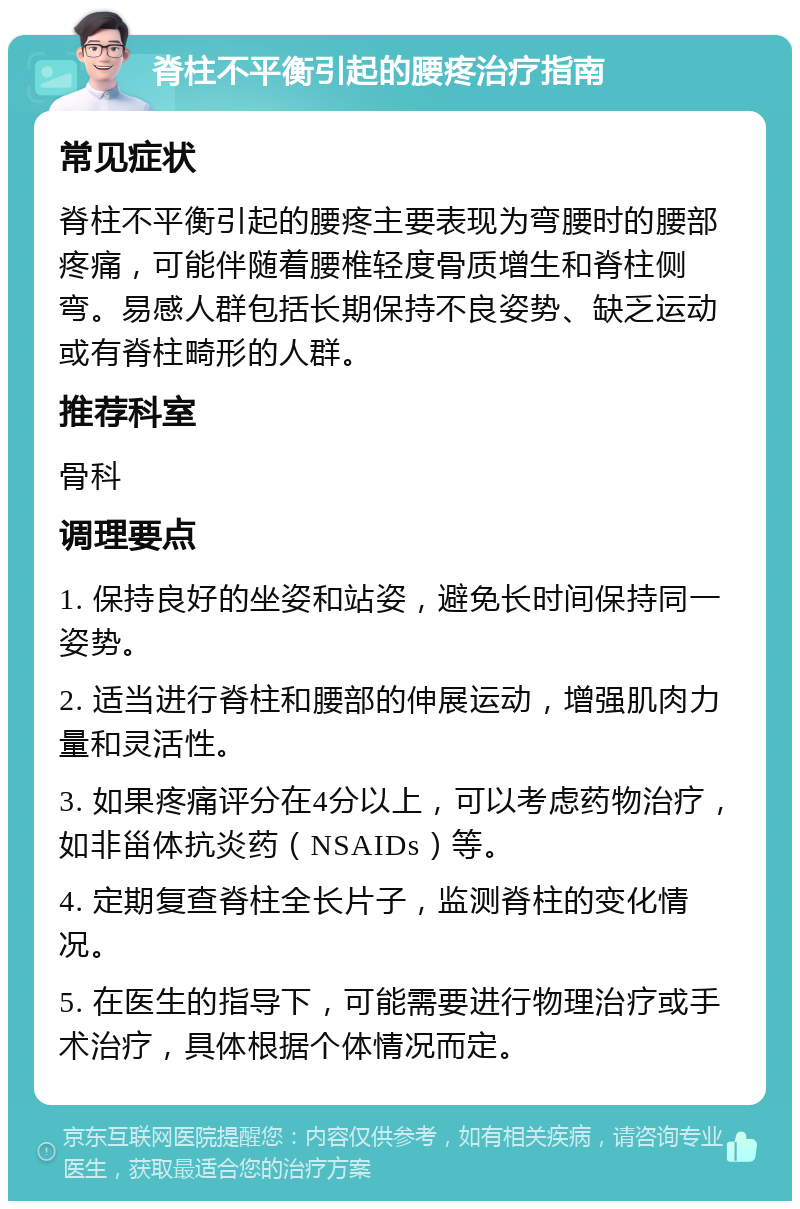 脊柱不平衡引起的腰疼治疗指南 常见症状 脊柱不平衡引起的腰疼主要表现为弯腰时的腰部疼痛，可能伴随着腰椎轻度骨质增生和脊柱侧弯。易感人群包括长期保持不良姿势、缺乏运动或有脊柱畸形的人群。 推荐科室 骨科 调理要点 1. 保持良好的坐姿和站姿，避免长时间保持同一姿势。 2. 适当进行脊柱和腰部的伸展运动，增强肌肉力量和灵活性。 3. 如果疼痛评分在4分以上，可以考虑药物治疗，如非甾体抗炎药（NSAIDs）等。 4. 定期复查脊柱全长片子，监测脊柱的变化情况。 5. 在医生的指导下，可能需要进行物理治疗或手术治疗，具体根据个体情况而定。