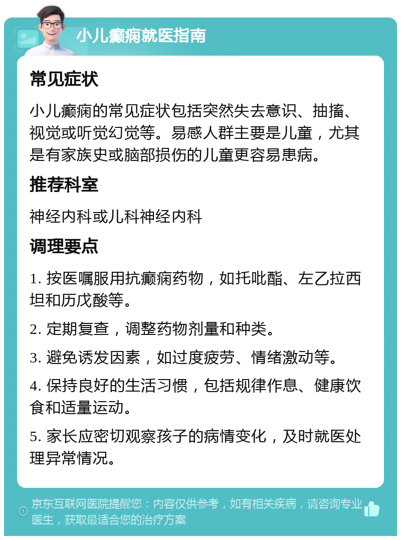 小儿癫痫就医指南 常见症状 小儿癫痫的常见症状包括突然失去意识、抽搐、视觉或听觉幻觉等。易感人群主要是儿童，尤其是有家族史或脑部损伤的儿童更容易患病。 推荐科室 神经内科或儿科神经内科 调理要点 1. 按医嘱服用抗癫痫药物，如托吡酯、左乙拉西坦和历戊酸等。 2. 定期复查，调整药物剂量和种类。 3. 避免诱发因素，如过度疲劳、情绪激动等。 4. 保持良好的生活习惯，包括规律作息、健康饮食和适量运动。 5. 家长应密切观察孩子的病情变化，及时就医处理异常情况。