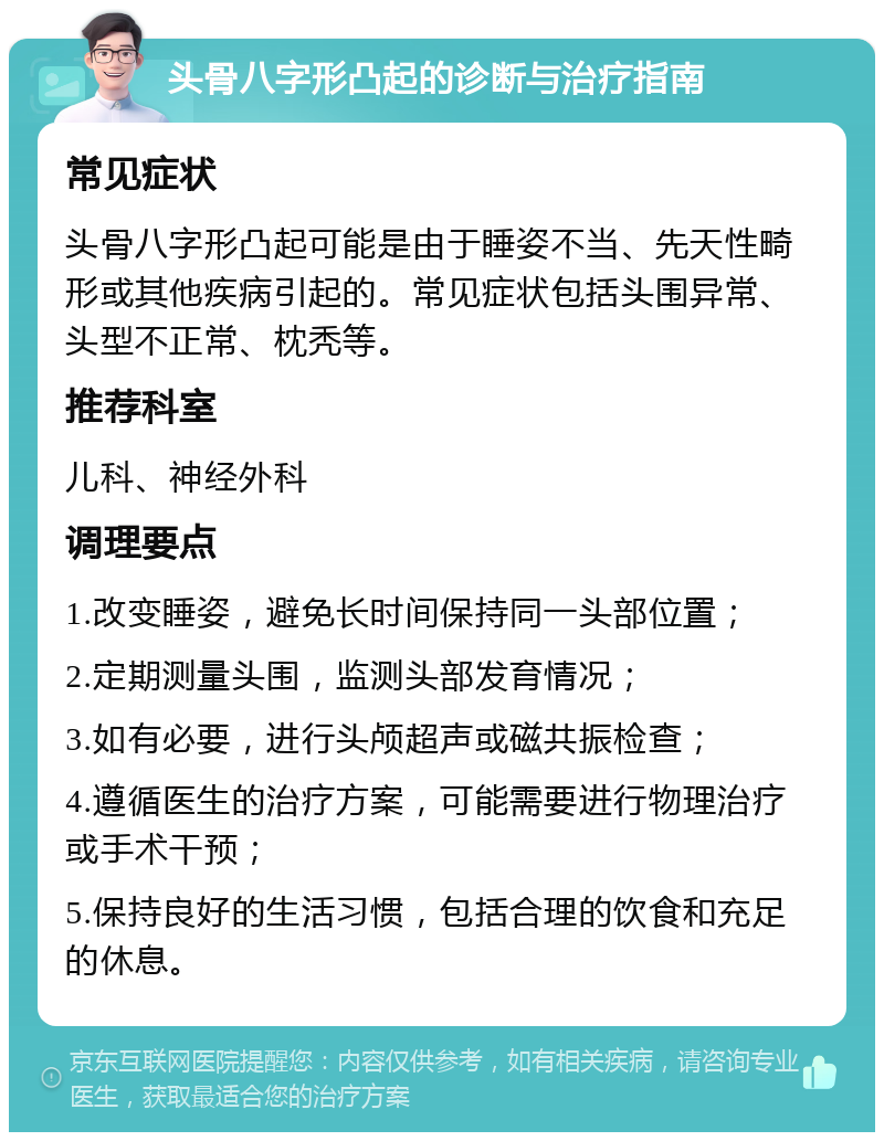 头骨八字形凸起的诊断与治疗指南 常见症状 头骨八字形凸起可能是由于睡姿不当、先天性畸形或其他疾病引起的。常见症状包括头围异常、头型不正常、枕秃等。 推荐科室 儿科、神经外科 调理要点 1.改变睡姿，避免长时间保持同一头部位置； 2.定期测量头围，监测头部发育情况； 3.如有必要，进行头颅超声或磁共振检查； 4.遵循医生的治疗方案，可能需要进行物理治疗或手术干预； 5.保持良好的生活习惯，包括合理的饮食和充足的休息。