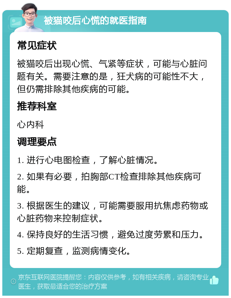 被猫咬后心慌的就医指南 常见症状 被猫咬后出现心慌、气紧等症状，可能与心脏问题有关。需要注意的是，狂犬病的可能性不大，但仍需排除其他疾病的可能。 推荐科室 心内科 调理要点 1. 进行心电图检查，了解心脏情况。 2. 如果有必要，拍胸部CT检查排除其他疾病可能。 3. 根据医生的建议，可能需要服用抗焦虑药物或心脏药物来控制症状。 4. 保持良好的生活习惯，避免过度劳累和压力。 5. 定期复查，监测病情变化。