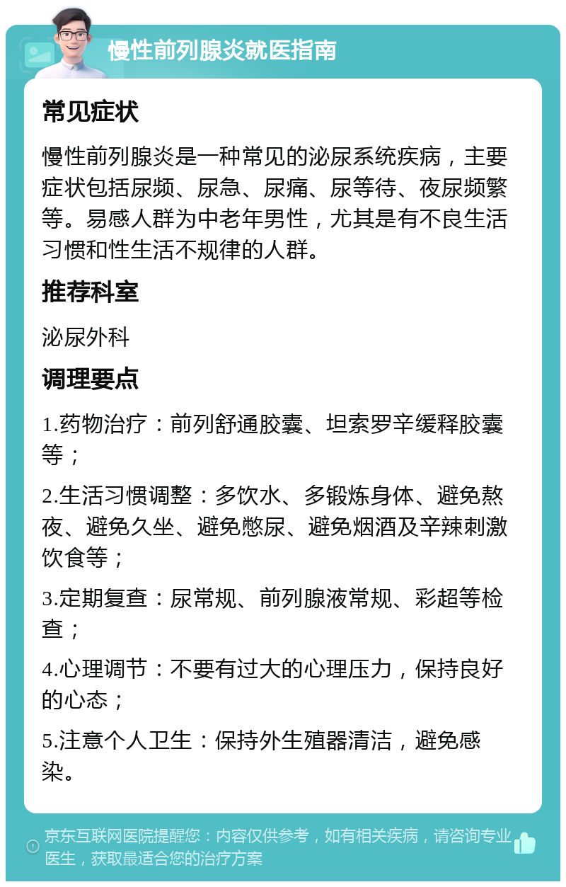 慢性前列腺炎就医指南 常见症状 慢性前列腺炎是一种常见的泌尿系统疾病，主要症状包括尿频、尿急、尿痛、尿等待、夜尿频繁等。易感人群为中老年男性，尤其是有不良生活习惯和性生活不规律的人群。 推荐科室 泌尿外科 调理要点 1.药物治疗：前列舒通胶囊、坦索罗辛缓释胶囊等； 2.生活习惯调整：多饮水、多锻炼身体、避免熬夜、避免久坐、避免憋尿、避免烟酒及辛辣刺激饮食等； 3.定期复查：尿常规、前列腺液常规、彩超等检查； 4.心理调节：不要有过大的心理压力，保持良好的心态； 5.注意个人卫生：保持外生殖器清洁，避免感染。