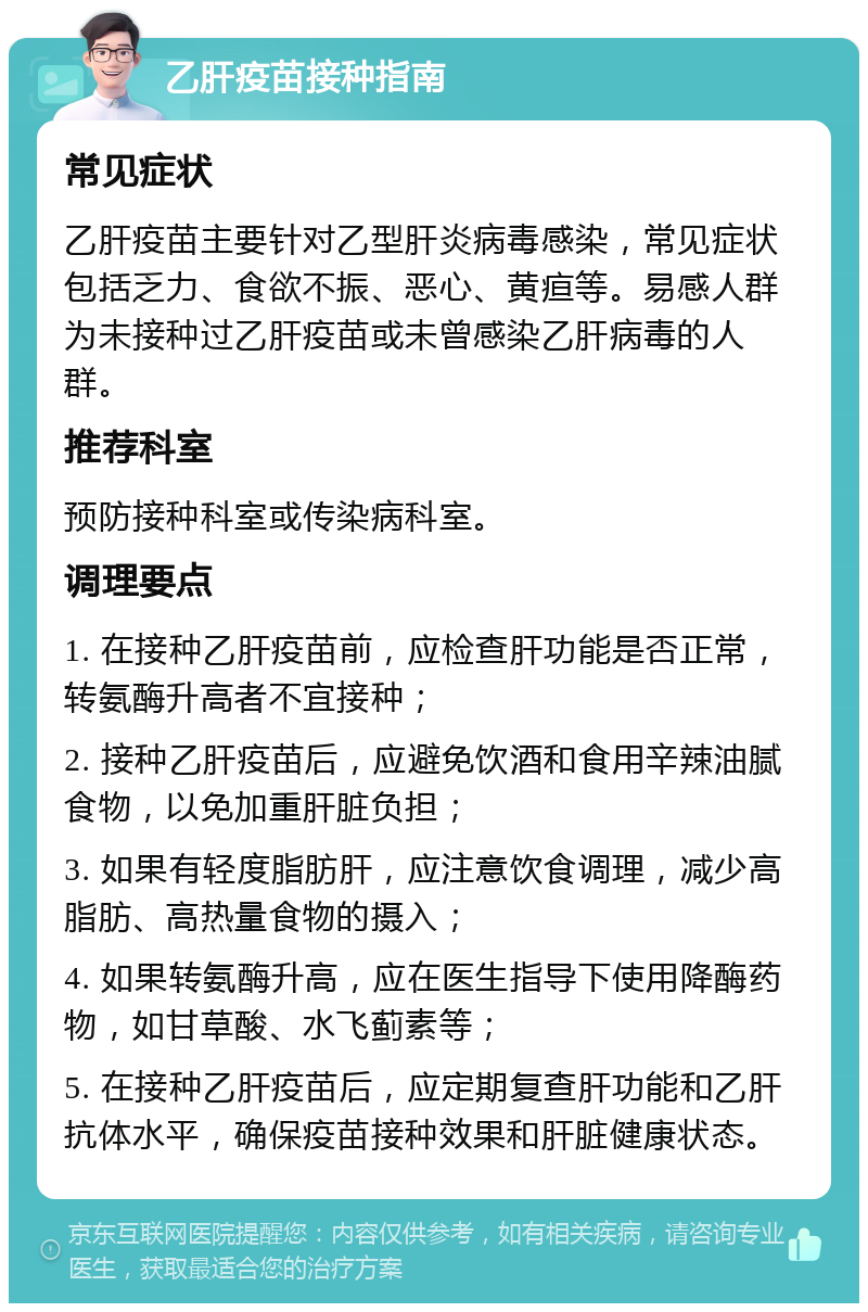 乙肝疫苗接种指南 常见症状 乙肝疫苗主要针对乙型肝炎病毒感染，常见症状包括乏力、食欲不振、恶心、黄疸等。易感人群为未接种过乙肝疫苗或未曾感染乙肝病毒的人群。 推荐科室 预防接种科室或传染病科室。 调理要点 1. 在接种乙肝疫苗前，应检查肝功能是否正常，转氨酶升高者不宜接种； 2. 接种乙肝疫苗后，应避免饮酒和食用辛辣油腻食物，以免加重肝脏负担； 3. 如果有轻度脂肪肝，应注意饮食调理，减少高脂肪、高热量食物的摄入； 4. 如果转氨酶升高，应在医生指导下使用降酶药物，如甘草酸、水飞蓟素等； 5. 在接种乙肝疫苗后，应定期复查肝功能和乙肝抗体水平，确保疫苗接种效果和肝脏健康状态。