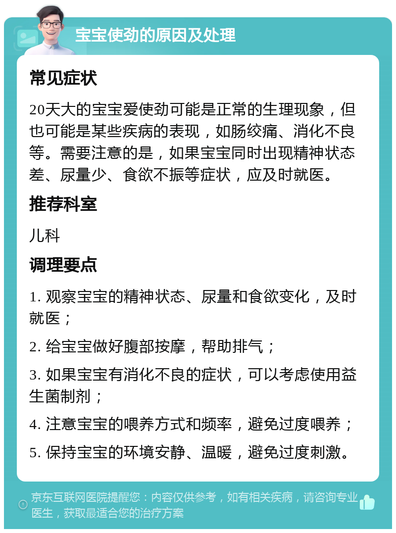 宝宝使劲的原因及处理 常见症状 20天大的宝宝爱使劲可能是正常的生理现象，但也可能是某些疾病的表现，如肠绞痛、消化不良等。需要注意的是，如果宝宝同时出现精神状态差、尿量少、食欲不振等症状，应及时就医。 推荐科室 儿科 调理要点 1. 观察宝宝的精神状态、尿量和食欲变化，及时就医； 2. 给宝宝做好腹部按摩，帮助排气； 3. 如果宝宝有消化不良的症状，可以考虑使用益生菌制剂； 4. 注意宝宝的喂养方式和频率，避免过度喂养； 5. 保持宝宝的环境安静、温暖，避免过度刺激。