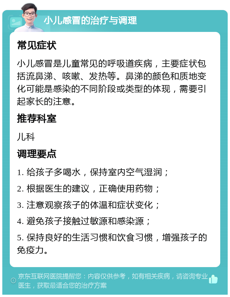 小儿感冒的治疗与调理 常见症状 小儿感冒是儿童常见的呼吸道疾病，主要症状包括流鼻涕、咳嗽、发热等。鼻涕的颜色和质地变化可能是感染的不同阶段或类型的体现，需要引起家长的注意。 推荐科室 儿科 调理要点 1. 给孩子多喝水，保持室内空气湿润； 2. 根据医生的建议，正确使用药物； 3. 注意观察孩子的体温和症状变化； 4. 避免孩子接触过敏源和感染源； 5. 保持良好的生活习惯和饮食习惯，增强孩子的免疫力。