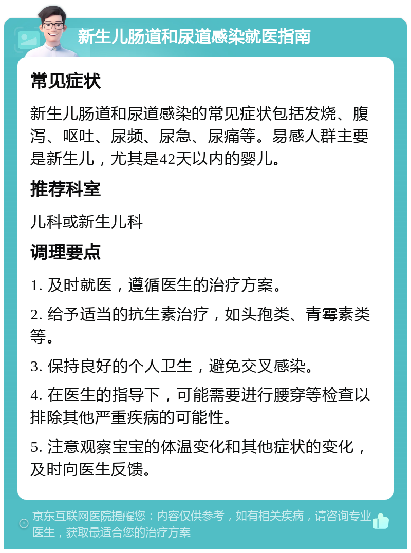 新生儿肠道和尿道感染就医指南 常见症状 新生儿肠道和尿道感染的常见症状包括发烧、腹泻、呕吐、尿频、尿急、尿痛等。易感人群主要是新生儿，尤其是42天以内的婴儿。 推荐科室 儿科或新生儿科 调理要点 1. 及时就医，遵循医生的治疗方案。 2. 给予适当的抗生素治疗，如头孢类、青霉素类等。 3. 保持良好的个人卫生，避免交叉感染。 4. 在医生的指导下，可能需要进行腰穿等检查以排除其他严重疾病的可能性。 5. 注意观察宝宝的体温变化和其他症状的变化，及时向医生反馈。