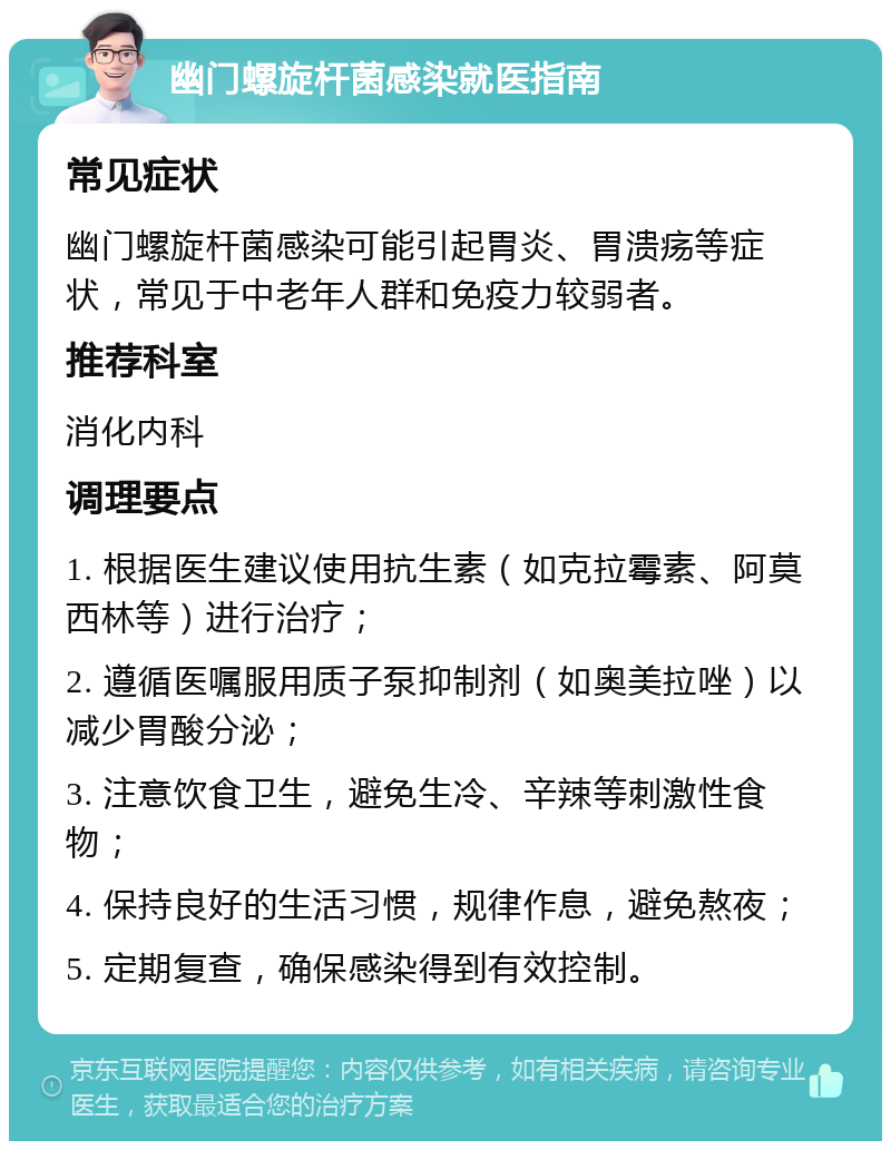 幽门螺旋杆菌感染就医指南 常见症状 幽门螺旋杆菌感染可能引起胃炎、胃溃疡等症状，常见于中老年人群和免疫力较弱者。 推荐科室 消化内科 调理要点 1. 根据医生建议使用抗生素（如克拉霉素、阿莫西林等）进行治疗； 2. 遵循医嘱服用质子泵抑制剂（如奥美拉唑）以减少胃酸分泌； 3. 注意饮食卫生，避免生冷、辛辣等刺激性食物； 4. 保持良好的生活习惯，规律作息，避免熬夜； 5. 定期复查，确保感染得到有效控制。