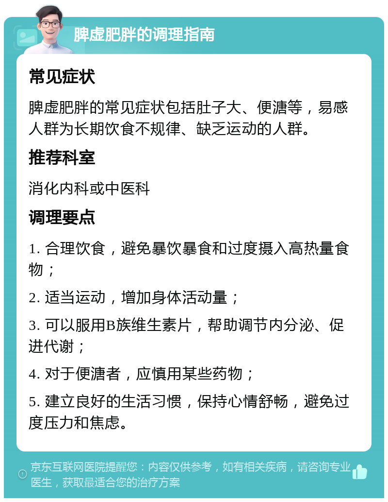 脾虚肥胖的调理指南 常见症状 脾虚肥胖的常见症状包括肚子大、便溏等，易感人群为长期饮食不规律、缺乏运动的人群。 推荐科室 消化内科或中医科 调理要点 1. 合理饮食，避免暴饮暴食和过度摄入高热量食物； 2. 适当运动，增加身体活动量； 3. 可以服用B族维生素片，帮助调节内分泌、促进代谢； 4. 对于便溏者，应慎用某些药物； 5. 建立良好的生活习惯，保持心情舒畅，避免过度压力和焦虑。