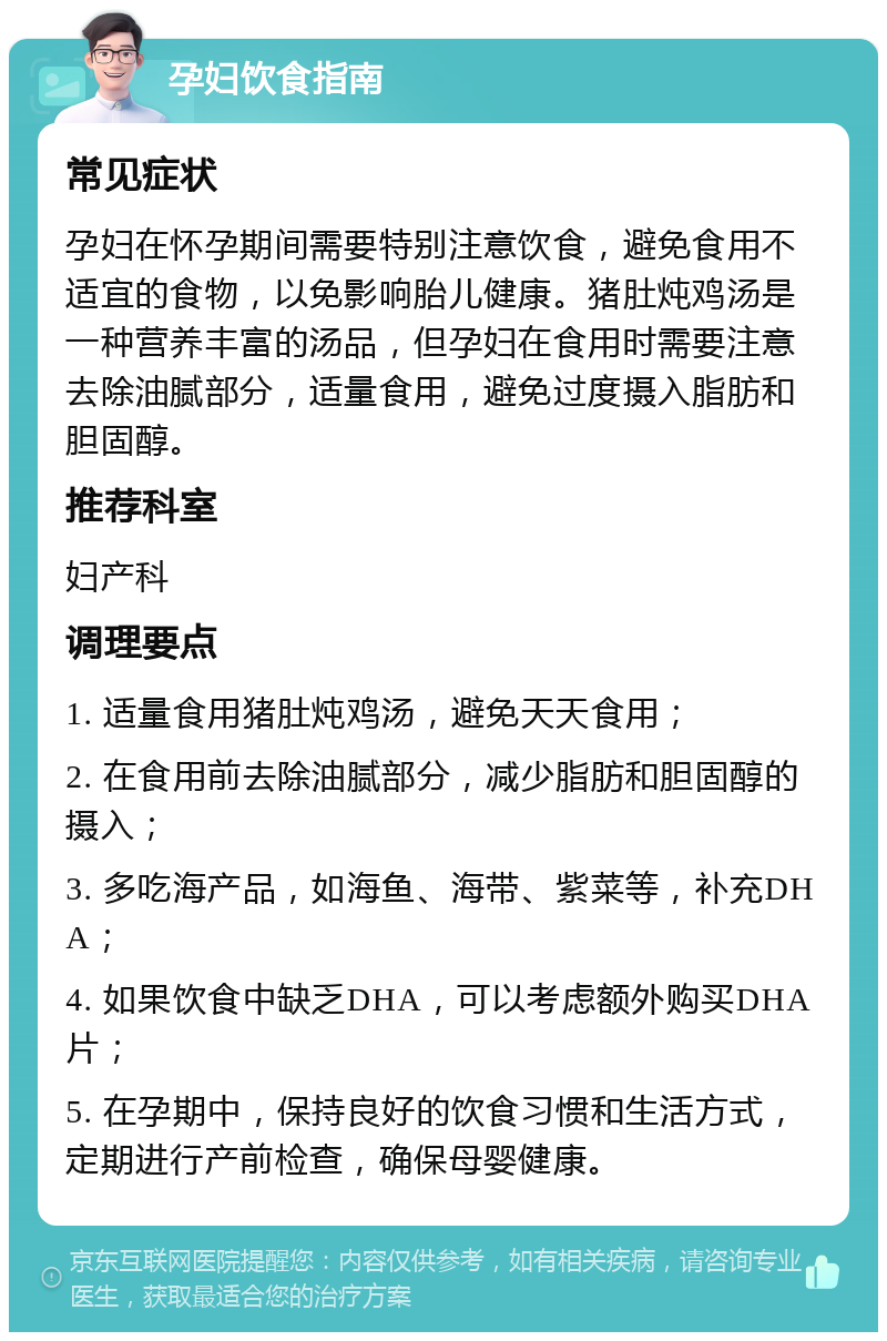 孕妇饮食指南 常见症状 孕妇在怀孕期间需要特别注意饮食，避免食用不适宜的食物，以免影响胎儿健康。猪肚炖鸡汤是一种营养丰富的汤品，但孕妇在食用时需要注意去除油腻部分，适量食用，避免过度摄入脂肪和胆固醇。 推荐科室 妇产科 调理要点 1. 适量食用猪肚炖鸡汤，避免天天食用； 2. 在食用前去除油腻部分，减少脂肪和胆固醇的摄入； 3. 多吃海产品，如海鱼、海带、紫菜等，补充DHA； 4. 如果饮食中缺乏DHA，可以考虑额外购买DHA片； 5. 在孕期中，保持良好的饮食习惯和生活方式，定期进行产前检查，确保母婴健康。