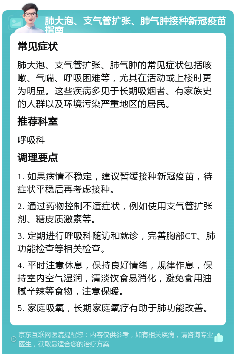 肺大泡、支气管扩张、肺气肿接种新冠疫苗指南 常见症状 肺大泡、支气管扩张、肺气肿的常见症状包括咳嗽、气喘、呼吸困难等，尤其在活动或上楼时更为明显。这些疾病多见于长期吸烟者、有家族史的人群以及环境污染严重地区的居民。 推荐科室 呼吸科 调理要点 1. 如果病情不稳定，建议暂缓接种新冠疫苗，待症状平稳后再考虑接种。 2. 通过药物控制不适症状，例如使用支气管扩张剂、糖皮质激素等。 3. 定期进行呼吸科随访和就诊，完善胸部CT、肺功能检查等相关检查。 4. 平时注意休息，保持良好情绪，规律作息，保持室内空气湿润，清淡饮食易消化，避免食用油腻辛辣等食物，注意保暖。 5. 家庭吸氧，长期家庭氧疗有助于肺功能改善。