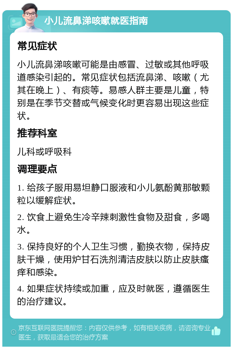 小儿流鼻涕咳嗽就医指南 常见症状 小儿流鼻涕咳嗽可能是由感冒、过敏或其他呼吸道感染引起的。常见症状包括流鼻涕、咳嗽（尤其在晚上）、有痰等。易感人群主要是儿童，特别是在季节交替或气候变化时更容易出现这些症状。 推荐科室 儿科或呼吸科 调理要点 1. 给孩子服用易坦静口服液和小儿氨酚黄那敏颗粒以缓解症状。 2. 饮食上避免生冷辛辣刺激性食物及甜食，多喝水。 3. 保持良好的个人卫生习惯，勤换衣物，保持皮肤干燥，使用炉甘石洗剂清洁皮肤以防止皮肤瘙痒和感染。 4. 如果症状持续或加重，应及时就医，遵循医生的治疗建议。