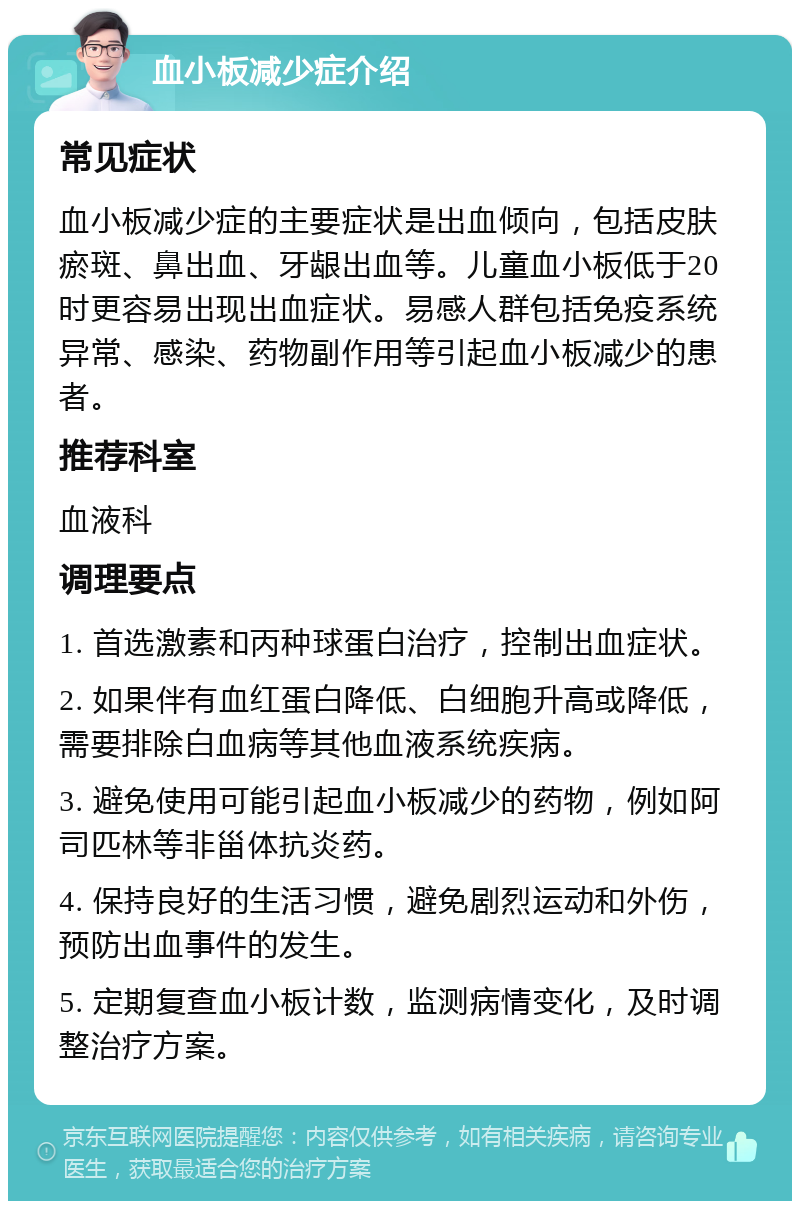 血小板减少症介绍 常见症状 血小板减少症的主要症状是出血倾向，包括皮肤瘀斑、鼻出血、牙龈出血等。儿童血小板低于20时更容易出现出血症状。易感人群包括免疫系统异常、感染、药物副作用等引起血小板减少的患者。 推荐科室 血液科 调理要点 1. 首选激素和丙种球蛋白治疗，控制出血症状。 2. 如果伴有血红蛋白降低、白细胞升高或降低，需要排除白血病等其他血液系统疾病。 3. 避免使用可能引起血小板减少的药物，例如阿司匹林等非甾体抗炎药。 4. 保持良好的生活习惯，避免剧烈运动和外伤，预防出血事件的发生。 5. 定期复查血小板计数，监测病情变化，及时调整治疗方案。