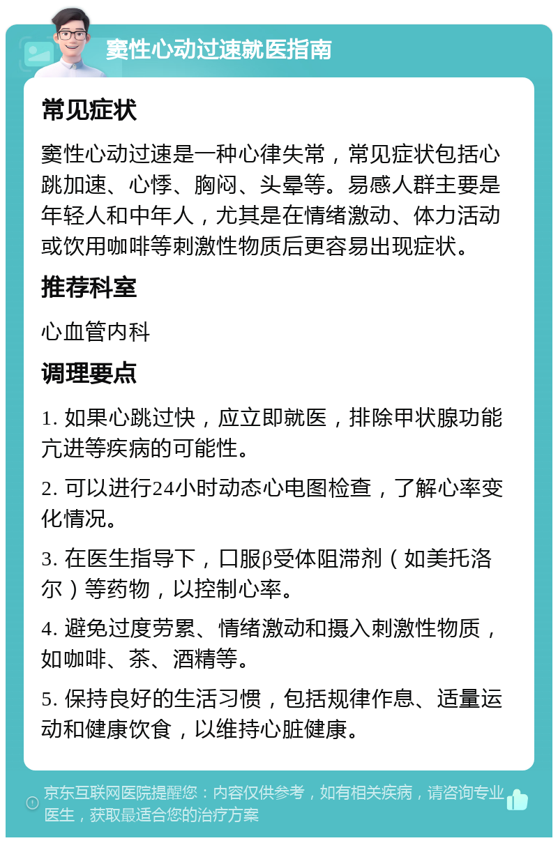 窦性心动过速就医指南 常见症状 窦性心动过速是一种心律失常，常见症状包括心跳加速、心悸、胸闷、头晕等。易感人群主要是年轻人和中年人，尤其是在情绪激动、体力活动或饮用咖啡等刺激性物质后更容易出现症状。 推荐科室 心血管内科 调理要点 1. 如果心跳过快，应立即就医，排除甲状腺功能亢进等疾病的可能性。 2. 可以进行24小时动态心电图检查，了解心率变化情况。 3. 在医生指导下，口服β受体阻滞剂（如美托洛尔）等药物，以控制心率。 4. 避免过度劳累、情绪激动和摄入刺激性物质，如咖啡、茶、酒精等。 5. 保持良好的生活习惯，包括规律作息、适量运动和健康饮食，以维持心脏健康。