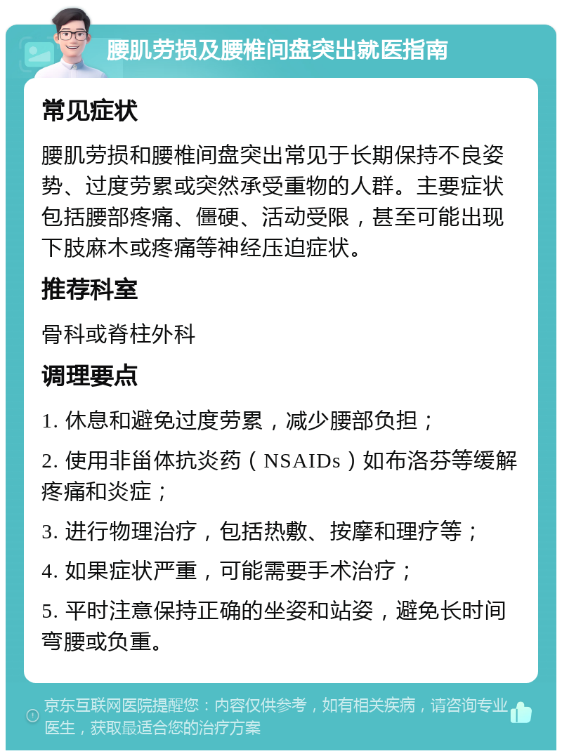 腰肌劳损及腰椎间盘突出就医指南 常见症状 腰肌劳损和腰椎间盘突出常见于长期保持不良姿势、过度劳累或突然承受重物的人群。主要症状包括腰部疼痛、僵硬、活动受限，甚至可能出现下肢麻木或疼痛等神经压迫症状。 推荐科室 骨科或脊柱外科 调理要点 1. 休息和避免过度劳累，减少腰部负担； 2. 使用非甾体抗炎药（NSAIDs）如布洛芬等缓解疼痛和炎症； 3. 进行物理治疗，包括热敷、按摩和理疗等； 4. 如果症状严重，可能需要手术治疗； 5. 平时注意保持正确的坐姿和站姿，避免长时间弯腰或负重。