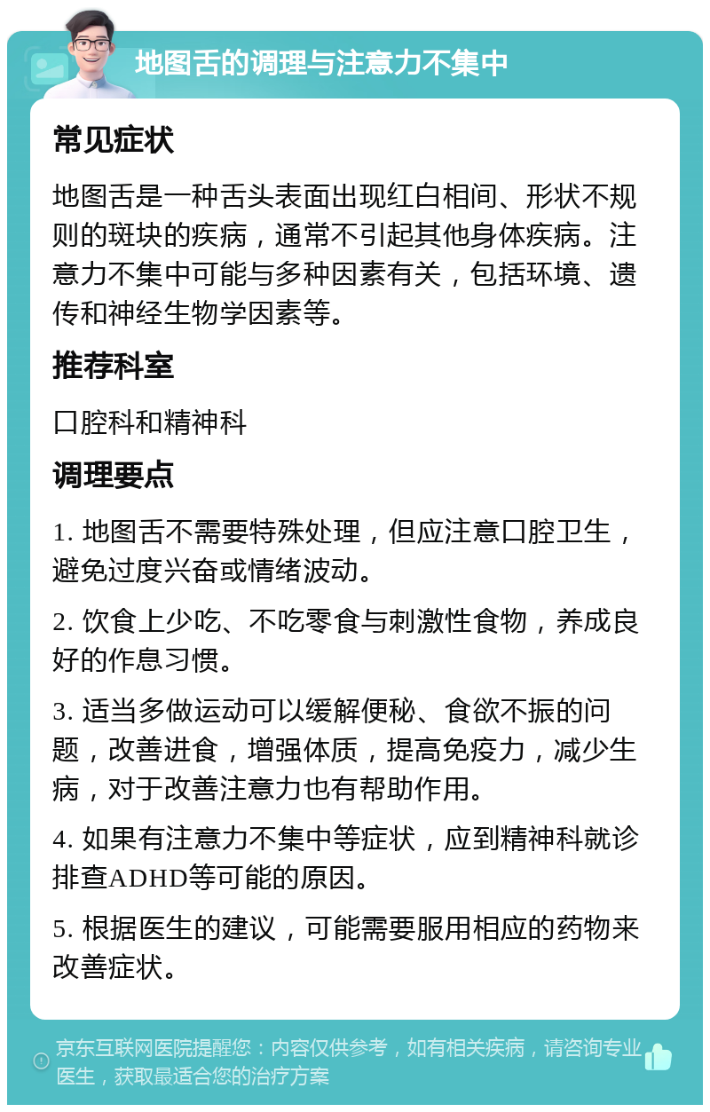 地图舌的调理与注意力不集中 常见症状 地图舌是一种舌头表面出现红白相间、形状不规则的斑块的疾病，通常不引起其他身体疾病。注意力不集中可能与多种因素有关，包括环境、遗传和神经生物学因素等。 推荐科室 口腔科和精神科 调理要点 1. 地图舌不需要特殊处理，但应注意口腔卫生，避免过度兴奋或情绪波动。 2. 饮食上少吃、不吃零食与刺激性食物，养成良好的作息习惯。 3. 适当多做运动可以缓解便秘、食欲不振的问题，改善进食，增强体质，提高免疫力，减少生病，对于改善注意力也有帮助作用。 4. 如果有注意力不集中等症状，应到精神科就诊排查ADHD等可能的原因。 5. 根据医生的建议，可能需要服用相应的药物来改善症状。