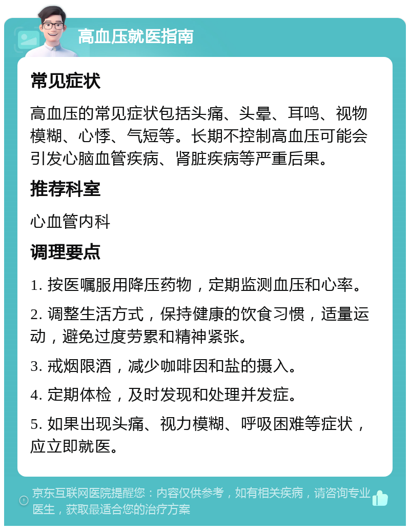 高血压就医指南 常见症状 高血压的常见症状包括头痛、头晕、耳鸣、视物模糊、心悸、气短等。长期不控制高血压可能会引发心脑血管疾病、肾脏疾病等严重后果。 推荐科室 心血管内科 调理要点 1. 按医嘱服用降压药物，定期监测血压和心率。 2. 调整生活方式，保持健康的饮食习惯，适量运动，避免过度劳累和精神紧张。 3. 戒烟限酒，减少咖啡因和盐的摄入。 4. 定期体检，及时发现和处理并发症。 5. 如果出现头痛、视力模糊、呼吸困难等症状，应立即就医。