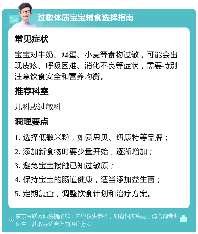 过敏体质宝宝辅食选择指南 常见症状 宝宝对牛奶、鸡蛋、小麦等食物过敏，可能会出现皮疹、呼吸困难、消化不良等症状，需要特别注意饮食安全和营养均衡。 推荐科室 儿科或过敏科 调理要点 1. 选择低敏米粉，如爱思贝、纽康特等品牌； 2. 添加新食物时要少量开始，逐渐增加； 3. 避免宝宝接触已知过敏原； 4. 保持宝宝的肠道健康，适当添加益生菌； 5. 定期复查，调整饮食计划和治疗方案。