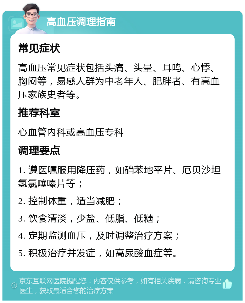 高血压调理指南 常见症状 高血压常见症状包括头痛、头晕、耳鸣、心悸、胸闷等，易感人群为中老年人、肥胖者、有高血压家族史者等。 推荐科室 心血管内科或高血压专科 调理要点 1. 遵医嘱服用降压药，如硝苯地平片、厄贝沙坦氢氯噻嗪片等； 2. 控制体重，适当减肥； 3. 饮食清淡，少盐、低脂、低糖； 4. 定期监测血压，及时调整治疗方案； 5. 积极治疗并发症，如高尿酸血症等。