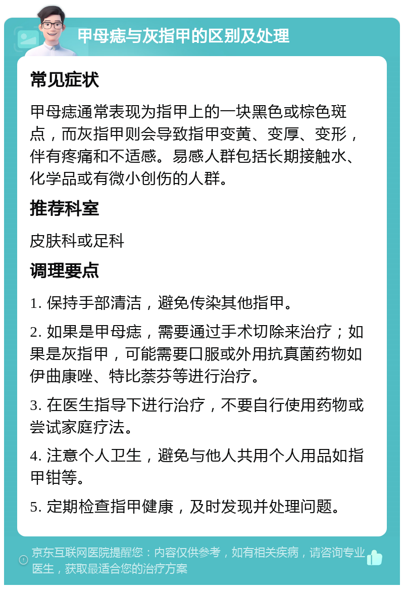 甲母痣与灰指甲的区别及处理 常见症状 甲母痣通常表现为指甲上的一块黑色或棕色斑点，而灰指甲则会导致指甲变黄、变厚、变形，伴有疼痛和不适感。易感人群包括长期接触水、化学品或有微小创伤的人群。 推荐科室 皮肤科或足科 调理要点 1. 保持手部清洁，避免传染其他指甲。 2. 如果是甲母痣，需要通过手术切除来治疗；如果是灰指甲，可能需要口服或外用抗真菌药物如伊曲康唑、特比萘芬等进行治疗。 3. 在医生指导下进行治疗，不要自行使用药物或尝试家庭疗法。 4. 注意个人卫生，避免与他人共用个人用品如指甲钳等。 5. 定期检查指甲健康，及时发现并处理问题。