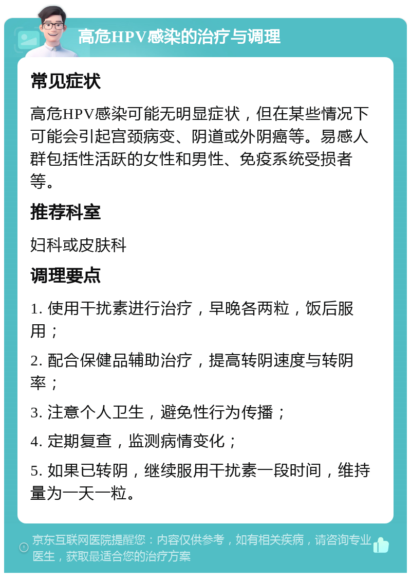 高危HPV感染的治疗与调理 常见症状 高危HPV感染可能无明显症状，但在某些情况下可能会引起宫颈病变、阴道或外阴癌等。易感人群包括性活跃的女性和男性、免疫系统受损者等。 推荐科室 妇科或皮肤科 调理要点 1. 使用干扰素进行治疗，早晚各两粒，饭后服用； 2. 配合保健品辅助治疗，提高转阴速度与转阴率； 3. 注意个人卫生，避免性行为传播； 4. 定期复查，监测病情变化； 5. 如果已转阴，继续服用干扰素一段时间，维持量为一天一粒。