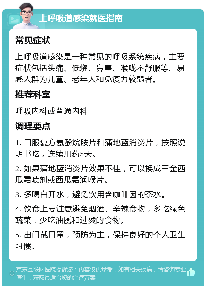 上呼吸道感染就医指南 常见症状 上呼吸道感染是一种常见的呼吸系统疾病，主要症状包括头痛、低烧、鼻塞、喉咙不舒服等。易感人群为儿童、老年人和免疫力较弱者。 推荐科室 呼吸内科或普通内科 调理要点 1. 口服复方氨酚烷胺片和蒲地蓝消炎片，按照说明书吃，连续用药5天。 2. 如果蒲地蓝消炎片效果不佳，可以换成三金西瓜霜喷剂或西瓜霜润喉片。 3. 多喝白开水，避免饮用含咖啡因的茶水。 4. 饮食上要注意避免烟酒、辛辣食物，多吃绿色蔬菜，少吃油腻和过烫的食物。 5. 出门戴口罩，预防为主，保持良好的个人卫生习惯。