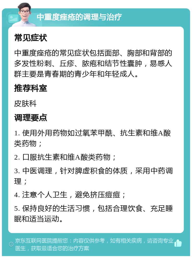 中重度痤疮的调理与治疗 常见症状 中重度痤疮的常见症状包括面部、胸部和背部的多发性粉刺、丘疹、脓疱和结节性囊肿，易感人群主要是青春期的青少年和年轻成人。 推荐科室 皮肤科 调理要点 1. 使用外用药物如过氧苯甲酰、抗生素和维A酸类药物； 2. 口服抗生素和维A酸类药物； 3. 中医调理，针对脾虚积食的体质，采用中药调理； 4. 注意个人卫生，避免挤压痘痘； 5. 保持良好的生活习惯，包括合理饮食、充足睡眠和适当运动。