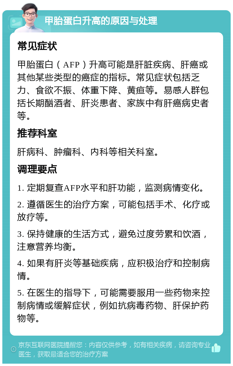 甲胎蛋白升高的原因与处理 常见症状 甲胎蛋白（AFP）升高可能是肝脏疾病、肝癌或其他某些类型的癌症的指标。常见症状包括乏力、食欲不振、体重下降、黄疸等。易感人群包括长期酗酒者、肝炎患者、家族中有肝癌病史者等。 推荐科室 肝病科、肿瘤科、内科等相关科室。 调理要点 1. 定期复查AFP水平和肝功能，监测病情变化。 2. 遵循医生的治疗方案，可能包括手术、化疗或放疗等。 3. 保持健康的生活方式，避免过度劳累和饮酒，注意营养均衡。 4. 如果有肝炎等基础疾病，应积极治疗和控制病情。 5. 在医生的指导下，可能需要服用一些药物来控制病情或缓解症状，例如抗病毒药物、肝保护药物等。