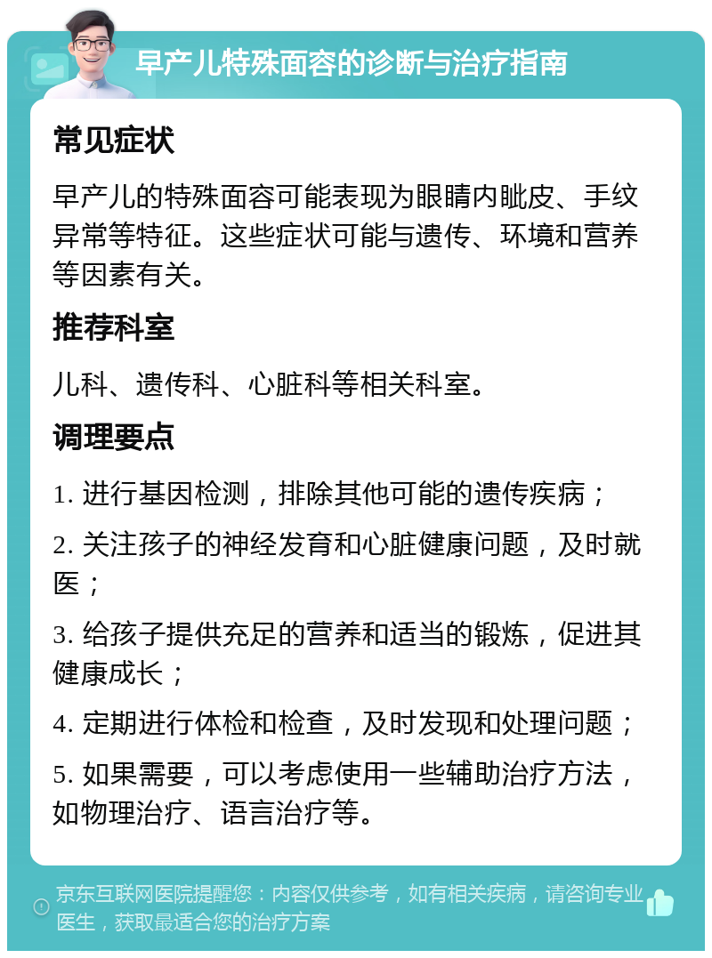 早产儿特殊面容的诊断与治疗指南 常见症状 早产儿的特殊面容可能表现为眼睛内眦皮、手纹异常等特征。这些症状可能与遗传、环境和营养等因素有关。 推荐科室 儿科、遗传科、心脏科等相关科室。 调理要点 1. 进行基因检测，排除其他可能的遗传疾病； 2. 关注孩子的神经发育和心脏健康问题，及时就医； 3. 给孩子提供充足的营养和适当的锻炼，促进其健康成长； 4. 定期进行体检和检查，及时发现和处理问题； 5. 如果需要，可以考虑使用一些辅助治疗方法，如物理治疗、语言治疗等。