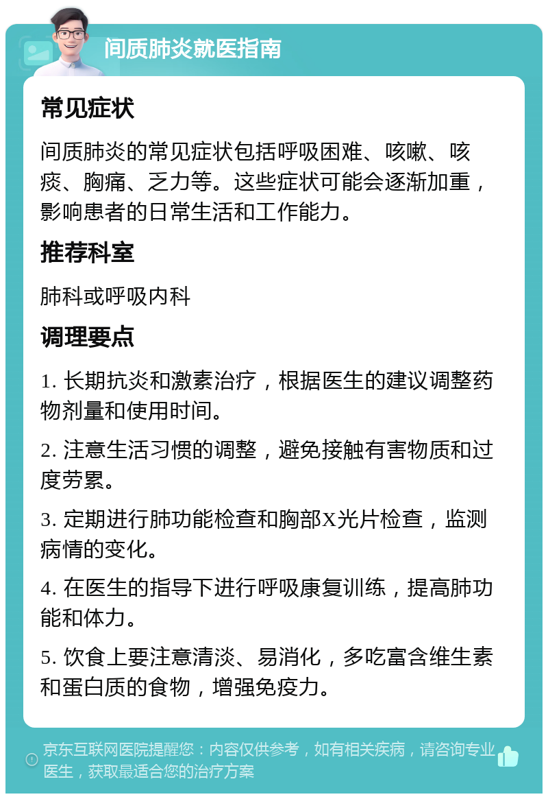 间质肺炎就医指南 常见症状 间质肺炎的常见症状包括呼吸困难、咳嗽、咳痰、胸痛、乏力等。这些症状可能会逐渐加重，影响患者的日常生活和工作能力。 推荐科室 肺科或呼吸内科 调理要点 1. 长期抗炎和激素治疗，根据医生的建议调整药物剂量和使用时间。 2. 注意生活习惯的调整，避免接触有害物质和过度劳累。 3. 定期进行肺功能检查和胸部X光片检查，监测病情的变化。 4. 在医生的指导下进行呼吸康复训练，提高肺功能和体力。 5. 饮食上要注意清淡、易消化，多吃富含维生素和蛋白质的食物，增强免疫力。