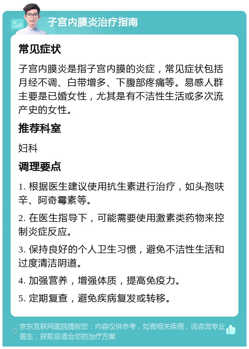 子宫内膜炎治疗指南 常见症状 子宫内膜炎是指子宫内膜的炎症，常见症状包括月经不调、白带增多、下腹部疼痛等。易感人群主要是已婚女性，尤其是有不洁性生活或多次流产史的女性。 推荐科室 妇科 调理要点 1. 根据医生建议使用抗生素进行治疗，如头孢呋辛、阿奇霉素等。 2. 在医生指导下，可能需要使用激素类药物来控制炎症反应。 3. 保持良好的个人卫生习惯，避免不洁性生活和过度清洁阴道。 4. 加强营养，增强体质，提高免疫力。 5. 定期复查，避免疾病复发或转移。