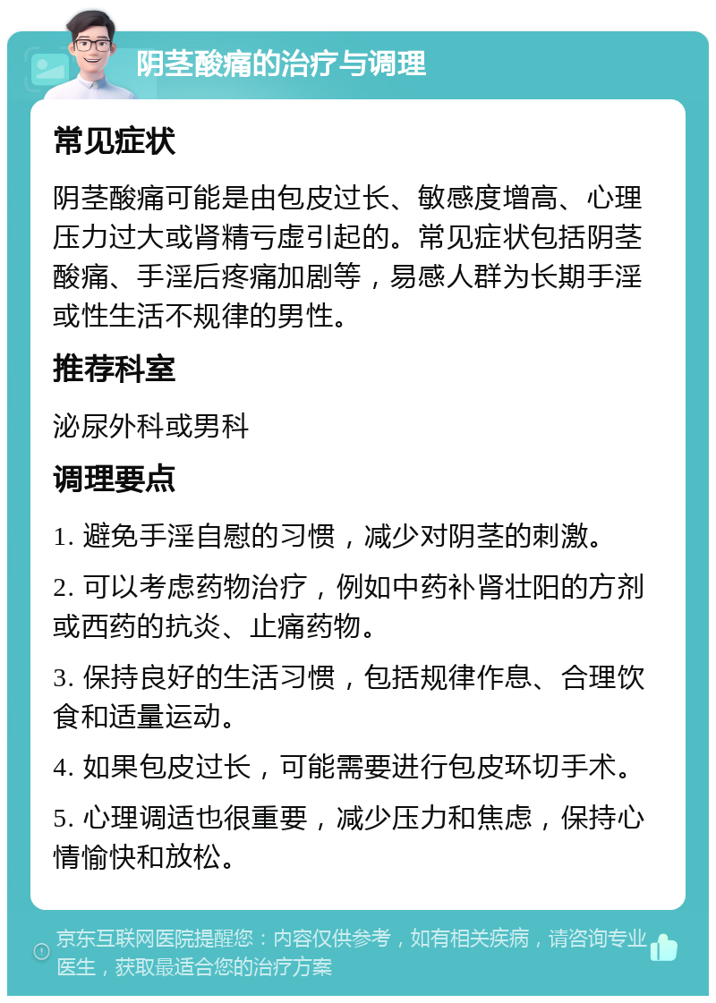 阴茎酸痛的治疗与调理 常见症状 阴茎酸痛可能是由包皮过长、敏感度增高、心理压力过大或肾精亏虚引起的。常见症状包括阴茎酸痛、手淫后疼痛加剧等，易感人群为长期手淫或性生活不规律的男性。 推荐科室 泌尿外科或男科 调理要点 1. 避免手淫自慰的习惯，减少对阴茎的刺激。 2. 可以考虑药物治疗，例如中药补肾壮阳的方剂或西药的抗炎、止痛药物。 3. 保持良好的生活习惯，包括规律作息、合理饮食和适量运动。 4. 如果包皮过长，可能需要进行包皮环切手术。 5. 心理调适也很重要，减少压力和焦虑，保持心情愉快和放松。