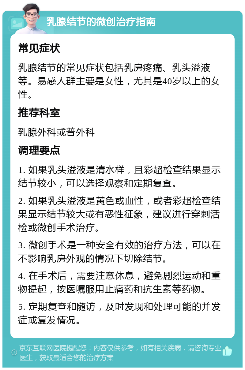 乳腺结节的微创治疗指南 常见症状 乳腺结节的常见症状包括乳房疼痛、乳头溢液等。易感人群主要是女性，尤其是40岁以上的女性。 推荐科室 乳腺外科或普外科 调理要点 1. 如果乳头溢液是清水样，且彩超检查结果显示结节较小，可以选择观察和定期复查。 2. 如果乳头溢液是黄色或血性，或者彩超检查结果显示结节较大或有恶性征象，建议进行穿刺活检或微创手术治疗。 3. 微创手术是一种安全有效的治疗方法，可以在不影响乳房外观的情况下切除结节。 4. 在手术后，需要注意休息，避免剧烈运动和重物提起，按医嘱服用止痛药和抗生素等药物。 5. 定期复查和随访，及时发现和处理可能的并发症或复发情况。