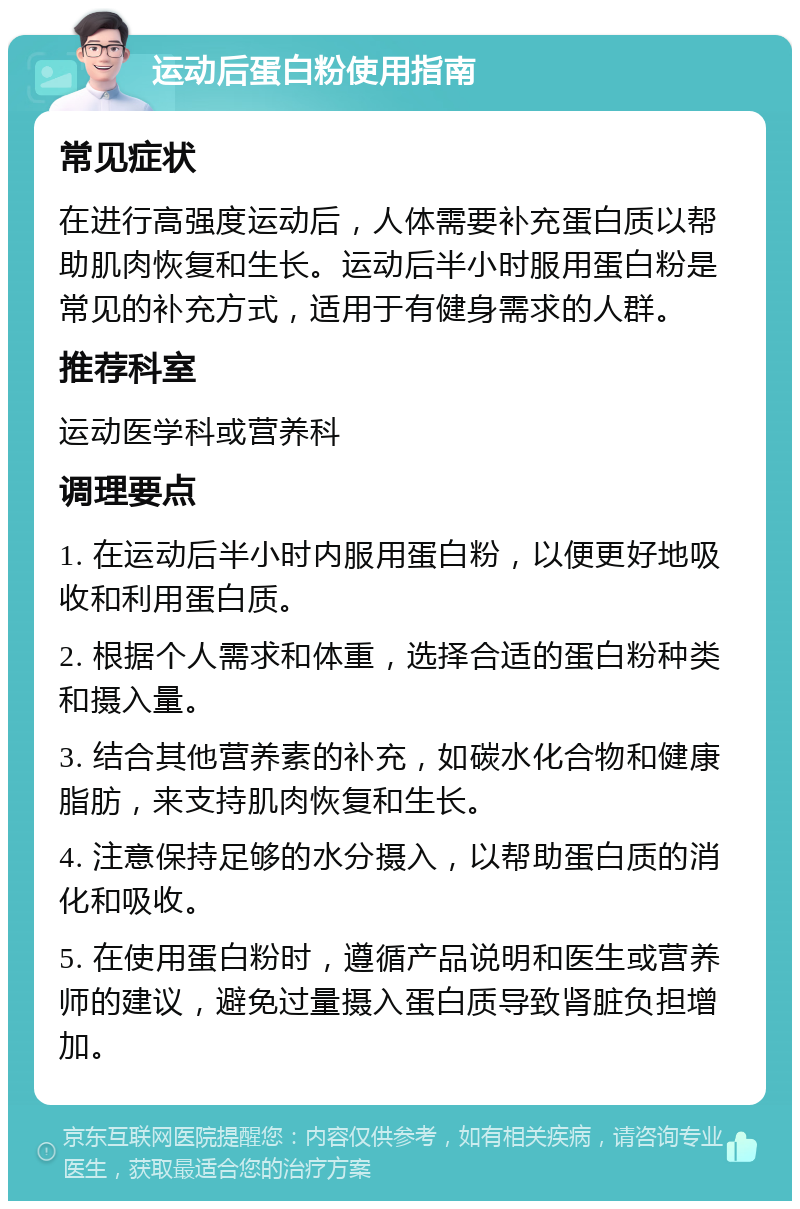 运动后蛋白粉使用指南 常见症状 在进行高强度运动后，人体需要补充蛋白质以帮助肌肉恢复和生长。运动后半小时服用蛋白粉是常见的补充方式，适用于有健身需求的人群。 推荐科室 运动医学科或营养科 调理要点 1. 在运动后半小时内服用蛋白粉，以便更好地吸收和利用蛋白质。 2. 根据个人需求和体重，选择合适的蛋白粉种类和摄入量。 3. 结合其他营养素的补充，如碳水化合物和健康脂肪，来支持肌肉恢复和生长。 4. 注意保持足够的水分摄入，以帮助蛋白质的消化和吸收。 5. 在使用蛋白粉时，遵循产品说明和医生或营养师的建议，避免过量摄入蛋白质导致肾脏负担增加。