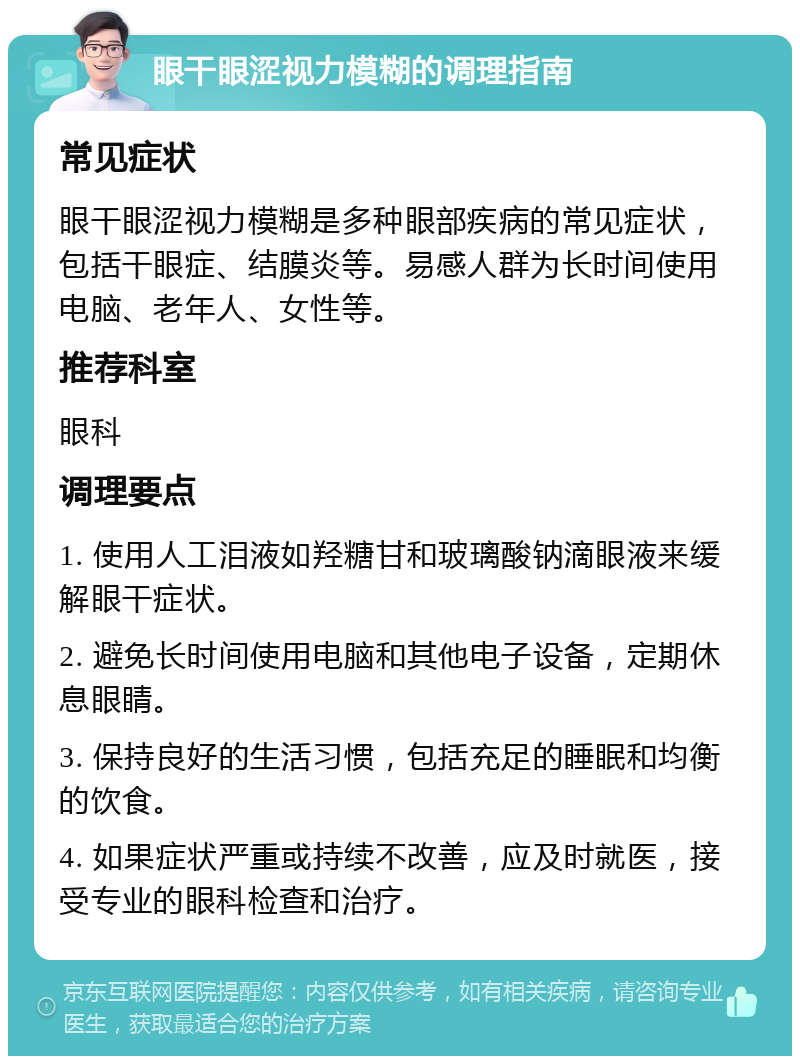 眼干眼涩视力模糊的调理指南 常见症状 眼干眼涩视力模糊是多种眼部疾病的常见症状，包括干眼症、结膜炎等。易感人群为长时间使用电脑、老年人、女性等。 推荐科室 眼科 调理要点 1. 使用人工泪液如羟糖甘和玻璃酸钠滴眼液来缓解眼干症状。 2. 避免长时间使用电脑和其他电子设备，定期休息眼睛。 3. 保持良好的生活习惯，包括充足的睡眠和均衡的饮食。 4. 如果症状严重或持续不改善，应及时就医，接受专业的眼科检查和治疗。