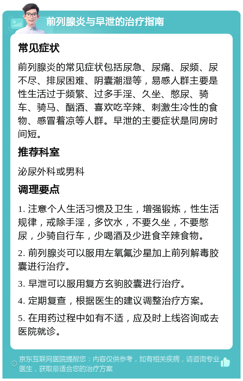 前列腺炎与早泄的治疗指南 常见症状 前列腺炎的常见症状包括尿急、尿痛、尿频、尿不尽、排尿困难、阴囊潮湿等，易感人群主要是性生活过于频繁、过多手淫、久坐、憋尿、骑车、骑马、酗酒、喜欢吃辛辣、刺激生冷性的食物、感冒着凉等人群。早泄的主要症状是同房时间短。 推荐科室 泌尿外科或男科 调理要点 1. 注意个人生活习惯及卫生，增强锻炼，性生活规律，戒除手淫，多饮水，不要久坐，不要憋尿，少骑自行车，少喝酒及少进食辛辣食物。 2. 前列腺炎可以服用左氧氟沙星加上前列解毒胶囊进行治疗。 3. 早泄可以服用复方玄驹胶囊进行治疗。 4. 定期复查，根据医生的建议调整治疗方案。 5. 在用药过程中如有不适，应及时上线咨询或去医院就诊。