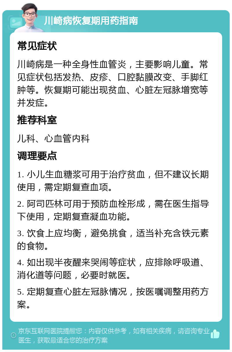 川崎病恢复期用药指南 常见症状 川崎病是一种全身性血管炎，主要影响儿童。常见症状包括发热、皮疹、口腔黏膜改变、手脚红肿等。恢复期可能出现贫血、心脏左冠脉增宽等并发症。 推荐科室 儿科、心血管内科 调理要点 1. 小儿生血糖浆可用于治疗贫血，但不建议长期使用，需定期复查血项。 2. 阿司匹林可用于预防血栓形成，需在医生指导下使用，定期复查凝血功能。 3. 饮食上应均衡，避免挑食，适当补充含铁元素的食物。 4. 如出现半夜醒来哭闹等症状，应排除呼吸道、消化道等问题，必要时就医。 5. 定期复查心脏左冠脉情况，按医嘱调整用药方案。