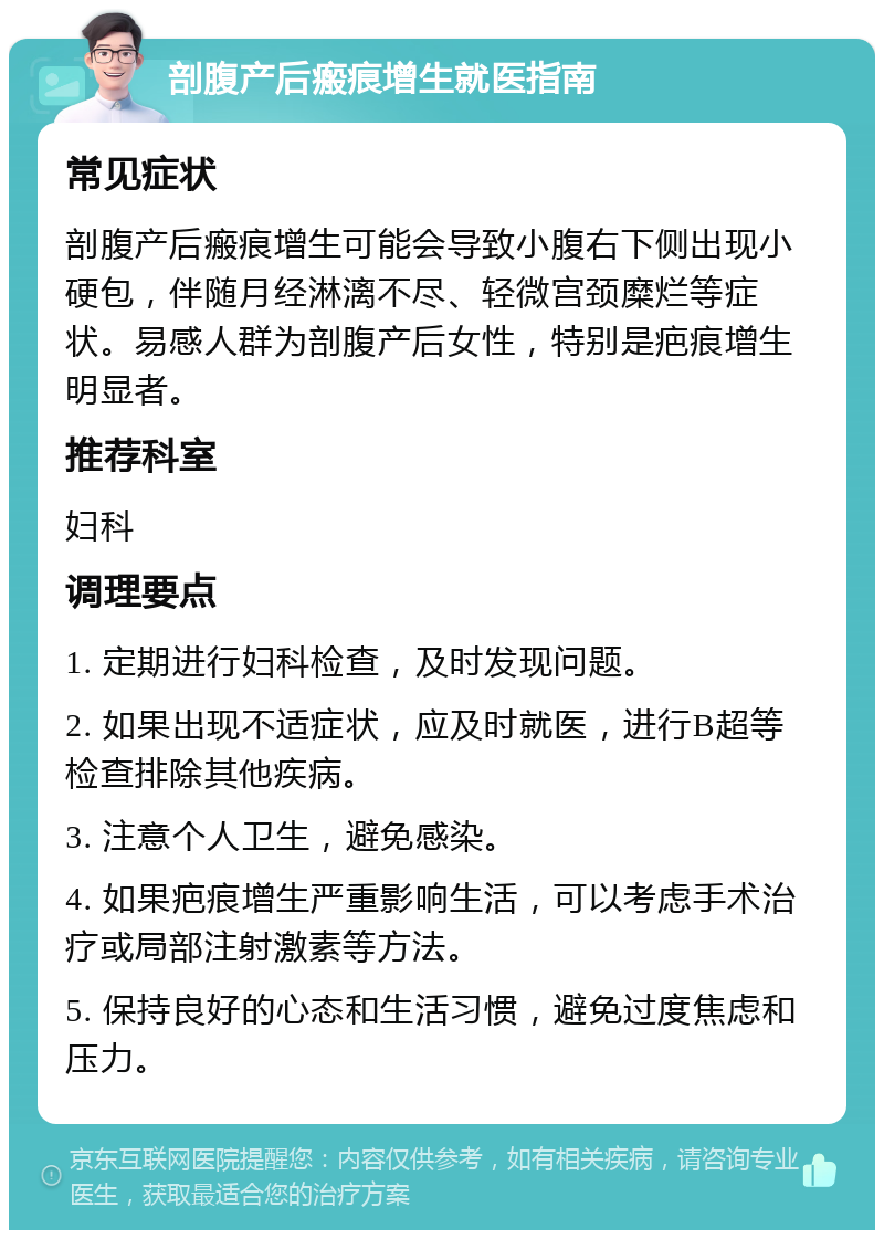 剖腹产后瘢痕增生就医指南 常见症状 剖腹产后瘢痕增生可能会导致小腹右下侧出现小硬包，伴随月经淋漓不尽、轻微宫颈糜烂等症状。易感人群为剖腹产后女性，特别是疤痕增生明显者。 推荐科室 妇科 调理要点 1. 定期进行妇科检查，及时发现问题。 2. 如果出现不适症状，应及时就医，进行B超等检查排除其他疾病。 3. 注意个人卫生，避免感染。 4. 如果疤痕增生严重影响生活，可以考虑手术治疗或局部注射激素等方法。 5. 保持良好的心态和生活习惯，避免过度焦虑和压力。