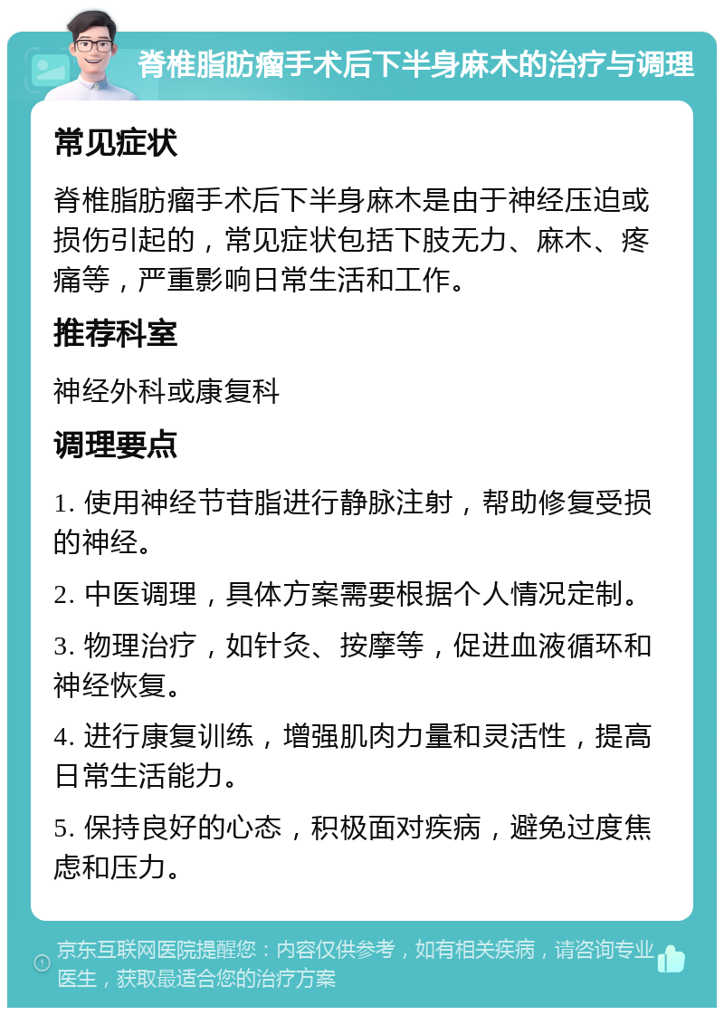 脊椎脂肪瘤手术后下半身麻木的治疗与调理 常见症状 脊椎脂肪瘤手术后下半身麻木是由于神经压迫或损伤引起的，常见症状包括下肢无力、麻木、疼痛等，严重影响日常生活和工作。 推荐科室 神经外科或康复科 调理要点 1. 使用神经节苷脂进行静脉注射，帮助修复受损的神经。 2. 中医调理，具体方案需要根据个人情况定制。 3. 物理治疗，如针灸、按摩等，促进血液循环和神经恢复。 4. 进行康复训练，增强肌肉力量和灵活性，提高日常生活能力。 5. 保持良好的心态，积极面对疾病，避免过度焦虑和压力。