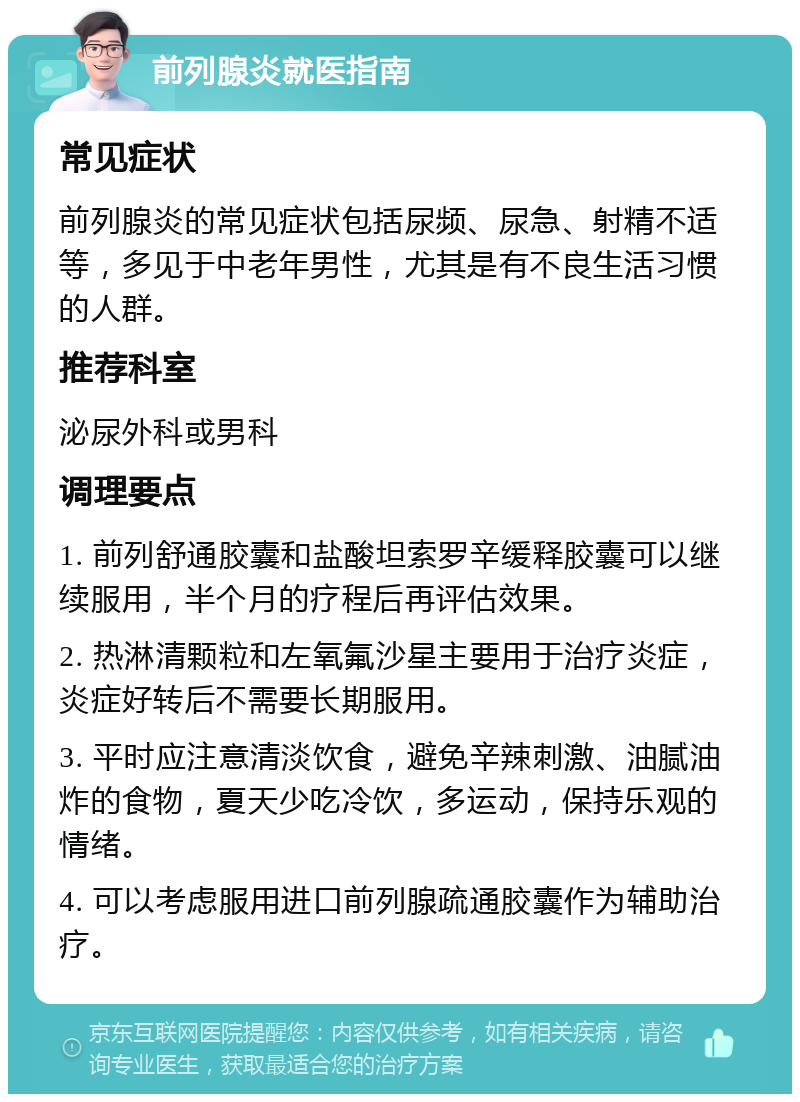 前列腺炎就医指南 常见症状 前列腺炎的常见症状包括尿频、尿急、射精不适等，多见于中老年男性，尤其是有不良生活习惯的人群。 推荐科室 泌尿外科或男科 调理要点 1. 前列舒通胶囊和盐酸坦索罗辛缓释胶囊可以继续服用，半个月的疗程后再评估效果。 2. 热淋清颗粒和左氧氟沙星主要用于治疗炎症，炎症好转后不需要长期服用。 3. 平时应注意清淡饮食，避免辛辣刺激、油腻油炸的食物，夏天少吃冷饮，多运动，保持乐观的情绪。 4. 可以考虑服用进口前列腺疏通胶囊作为辅助治疗。