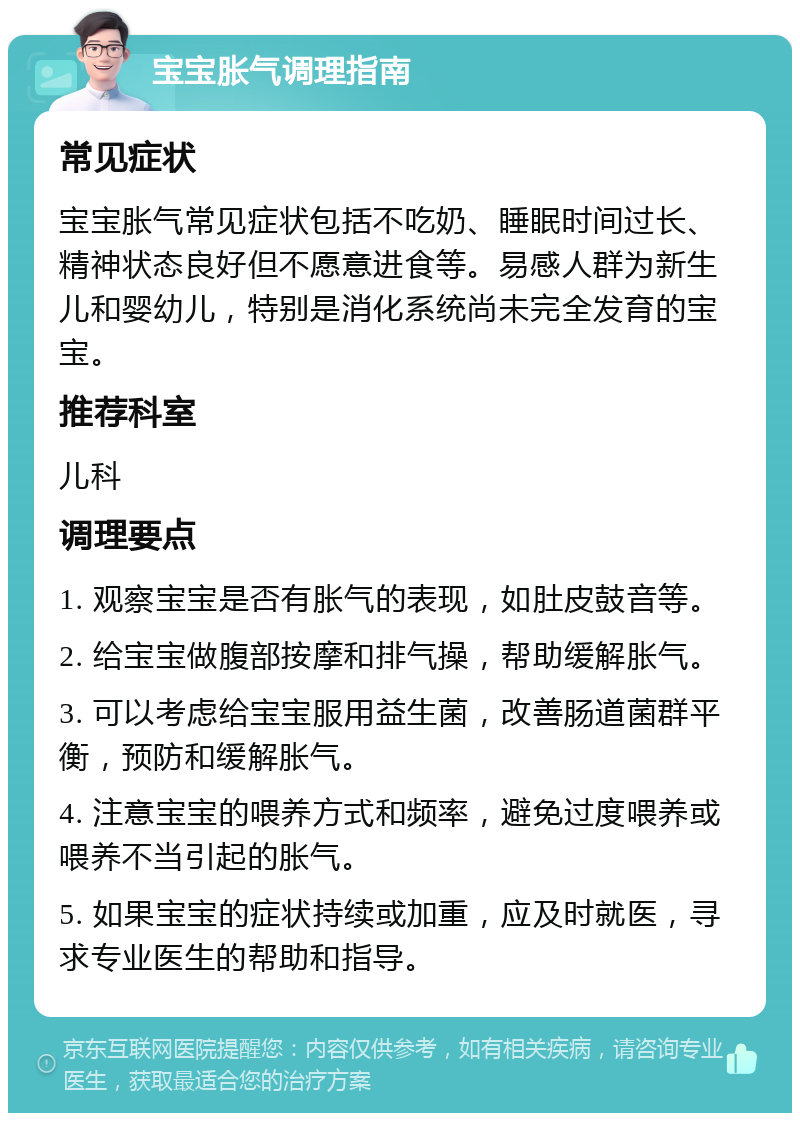 宝宝胀气调理指南 常见症状 宝宝胀气常见症状包括不吃奶、睡眠时间过长、精神状态良好但不愿意进食等。易感人群为新生儿和婴幼儿，特别是消化系统尚未完全发育的宝宝。 推荐科室 儿科 调理要点 1. 观察宝宝是否有胀气的表现，如肚皮鼓音等。 2. 给宝宝做腹部按摩和排气操，帮助缓解胀气。 3. 可以考虑给宝宝服用益生菌，改善肠道菌群平衡，预防和缓解胀气。 4. 注意宝宝的喂养方式和频率，避免过度喂养或喂养不当引起的胀气。 5. 如果宝宝的症状持续或加重，应及时就医，寻求专业医生的帮助和指导。