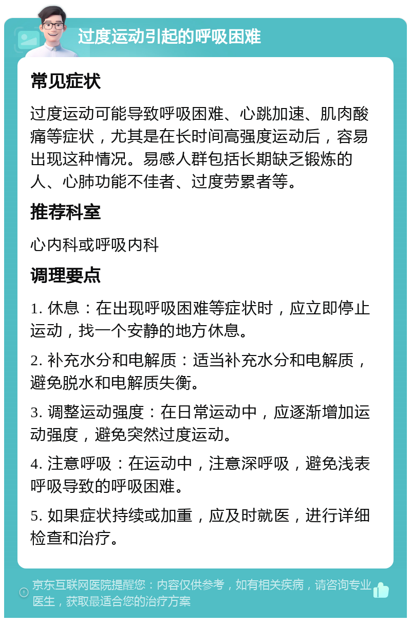 过度运动引起的呼吸困难 常见症状 过度运动可能导致呼吸困难、心跳加速、肌肉酸痛等症状，尤其是在长时间高强度运动后，容易出现这种情况。易感人群包括长期缺乏锻炼的人、心肺功能不佳者、过度劳累者等。 推荐科室 心内科或呼吸内科 调理要点 1. 休息：在出现呼吸困难等症状时，应立即停止运动，找一个安静的地方休息。 2. 补充水分和电解质：适当补充水分和电解质，避免脱水和电解质失衡。 3. 调整运动强度：在日常运动中，应逐渐增加运动强度，避免突然过度运动。 4. 注意呼吸：在运动中，注意深呼吸，避免浅表呼吸导致的呼吸困难。 5. 如果症状持续或加重，应及时就医，进行详细检查和治疗。