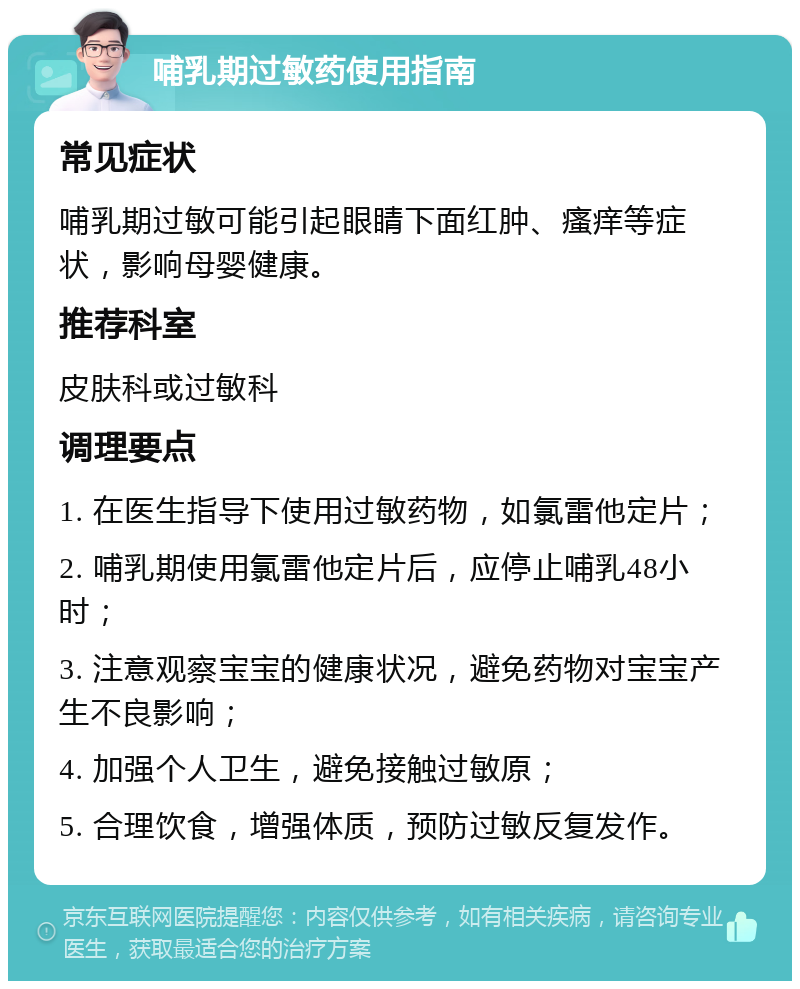 哺乳期过敏药使用指南 常见症状 哺乳期过敏可能引起眼睛下面红肿、瘙痒等症状，影响母婴健康。 推荐科室 皮肤科或过敏科 调理要点 1. 在医生指导下使用过敏药物，如氯雷他定片； 2. 哺乳期使用氯雷他定片后，应停止哺乳48小时； 3. 注意观察宝宝的健康状况，避免药物对宝宝产生不良影响； 4. 加强个人卫生，避免接触过敏原； 5. 合理饮食，增强体质，预防过敏反复发作。