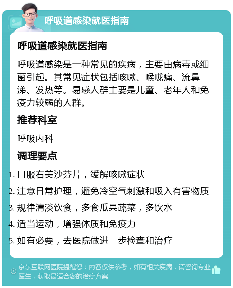 呼吸道感染就医指南 呼吸道感染就医指南 呼吸道感染是一种常见的疾病，主要由病毒或细菌引起。其常见症状包括咳嗽、喉咙痛、流鼻涕、发热等。易感人群主要是儿童、老年人和免疫力较弱的人群。 推荐科室 呼吸内科 调理要点 口服右美沙芬片，缓解咳嗽症状 注意日常护理，避免冷空气刺激和吸入有害物质 规律清淡饮食，多食瓜果蔬菜，多饮水 适当运动，增强体质和免疫力 如有必要，去医院做进一步检查和治疗