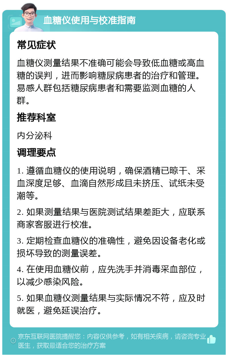 血糖仪使用与校准指南 常见症状 血糖仪测量结果不准确可能会导致低血糖或高血糖的误判，进而影响糖尿病患者的治疗和管理。易感人群包括糖尿病患者和需要监测血糖的人群。 推荐科室 内分泌科 调理要点 1. 遵循血糖仪的使用说明，确保酒精已晾干、采血深度足够、血滴自然形成且未挤压、试纸未受潮等。 2. 如果测量结果与医院测试结果差距大，应联系商家客服进行校准。 3. 定期检查血糖仪的准确性，避免因设备老化或损坏导致的测量误差。 4. 在使用血糖仪前，应先洗手并消毒采血部位，以减少感染风险。 5. 如果血糖仪测量结果与实际情况不符，应及时就医，避免延误治疗。