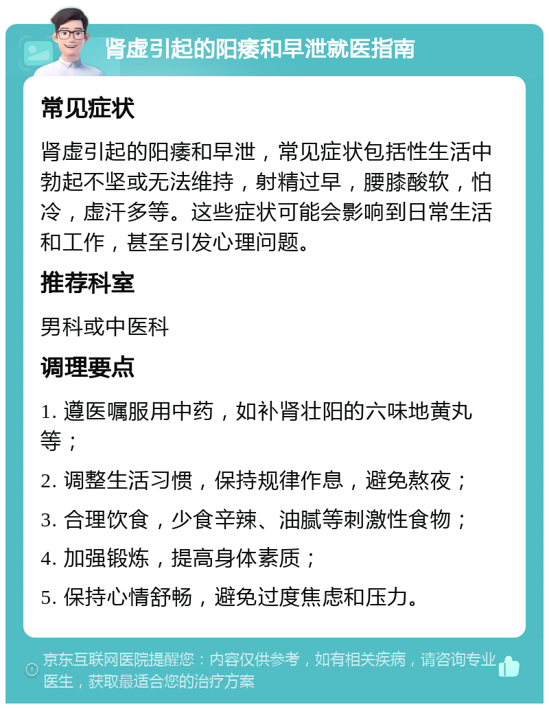 肾虚引起的阳痿和早泄就医指南 常见症状 肾虚引起的阳痿和早泄，常见症状包括性生活中勃起不坚或无法维持，射精过早，腰膝酸软，怕冷，虚汗多等。这些症状可能会影响到日常生活和工作，甚至引发心理问题。 推荐科室 男科或中医科 调理要点 1. 遵医嘱服用中药，如补肾壮阳的六味地黄丸等； 2. 调整生活习惯，保持规律作息，避免熬夜； 3. 合理饮食，少食辛辣、油腻等刺激性食物； 4. 加强锻炼，提高身体素质； 5. 保持心情舒畅，避免过度焦虑和压力。