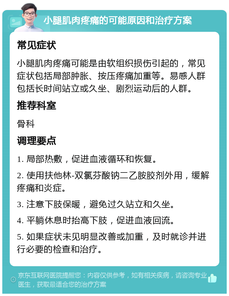 小腿肌肉疼痛的可能原因和治疗方案 常见症状 小腿肌肉疼痛可能是由软组织损伤引起的，常见症状包括局部肿胀、按压疼痛加重等。易感人群包括长时间站立或久坐、剧烈运动后的人群。 推荐科室 骨科 调理要点 1. 局部热敷，促进血液循环和恢复。 2. 使用扶他林-双氯芬酸钠二乙胺胶剂外用，缓解疼痛和炎症。 3. 注意下肢保暖，避免过久站立和久坐。 4. 平躺休息时抬高下肢，促进血液回流。 5. 如果症状未见明显改善或加重，及时就诊并进行必要的检查和治疗。