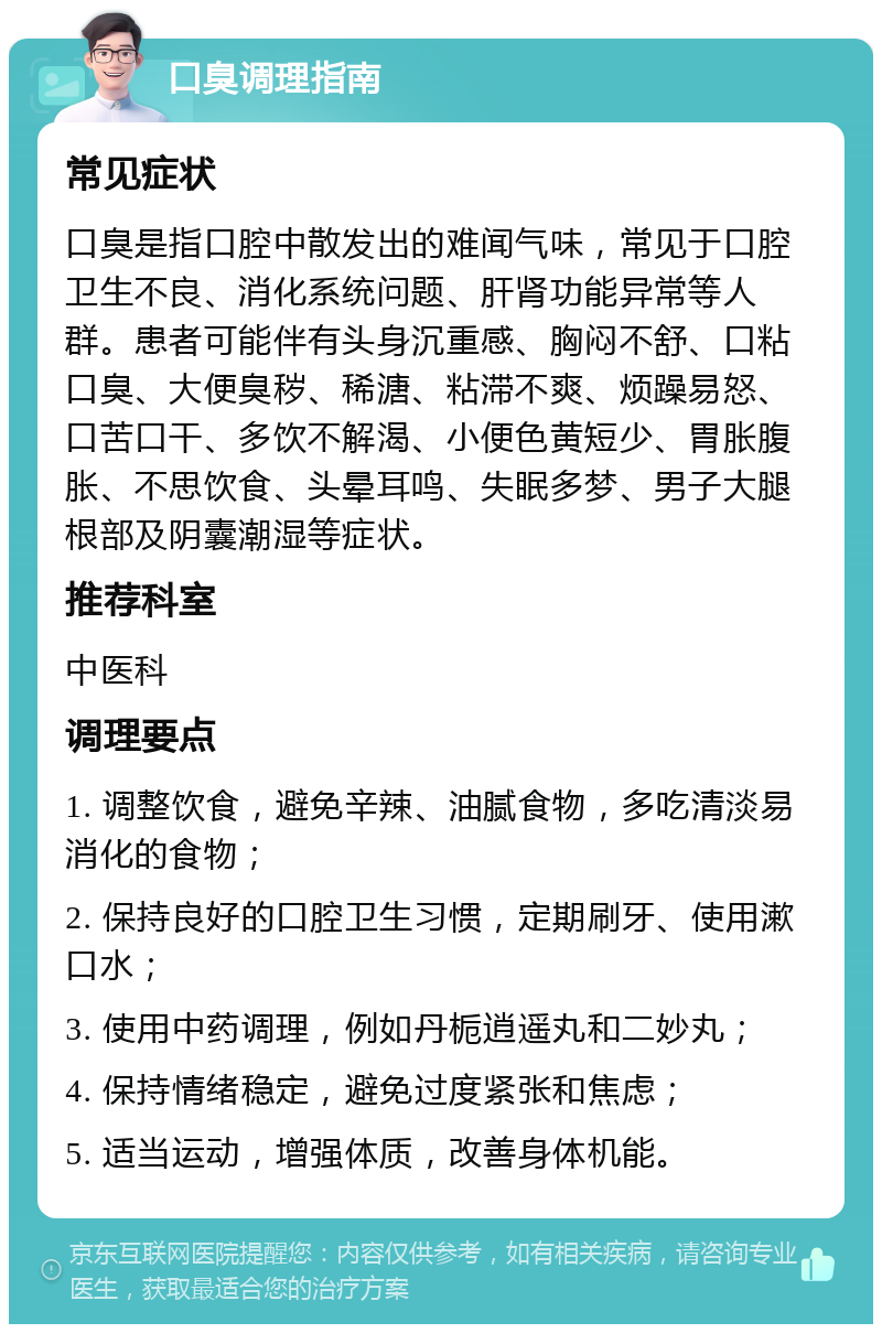 口臭调理指南 常见症状 口臭是指口腔中散发出的难闻气味，常见于口腔卫生不良、消化系统问题、肝肾功能异常等人群。患者可能伴有头身沉重感、胸闷不舒、口粘口臭、大便臭秽、稀溏、粘滞不爽、烦躁易怒、口苦口干、多饮不解渴、小便色黄短少、胃胀腹胀、不思饮食、头晕耳鸣、失眠多梦、男子大腿根部及阴囊潮湿等症状。 推荐科室 中医科 调理要点 1. 调整饮食，避免辛辣、油腻食物，多吃清淡易消化的食物； 2. 保持良好的口腔卫生习惯，定期刷牙、使用漱口水； 3. 使用中药调理，例如丹栀逍遥丸和二妙丸； 4. 保持情绪稳定，避免过度紧张和焦虑； 5. 适当运动，增强体质，改善身体机能。